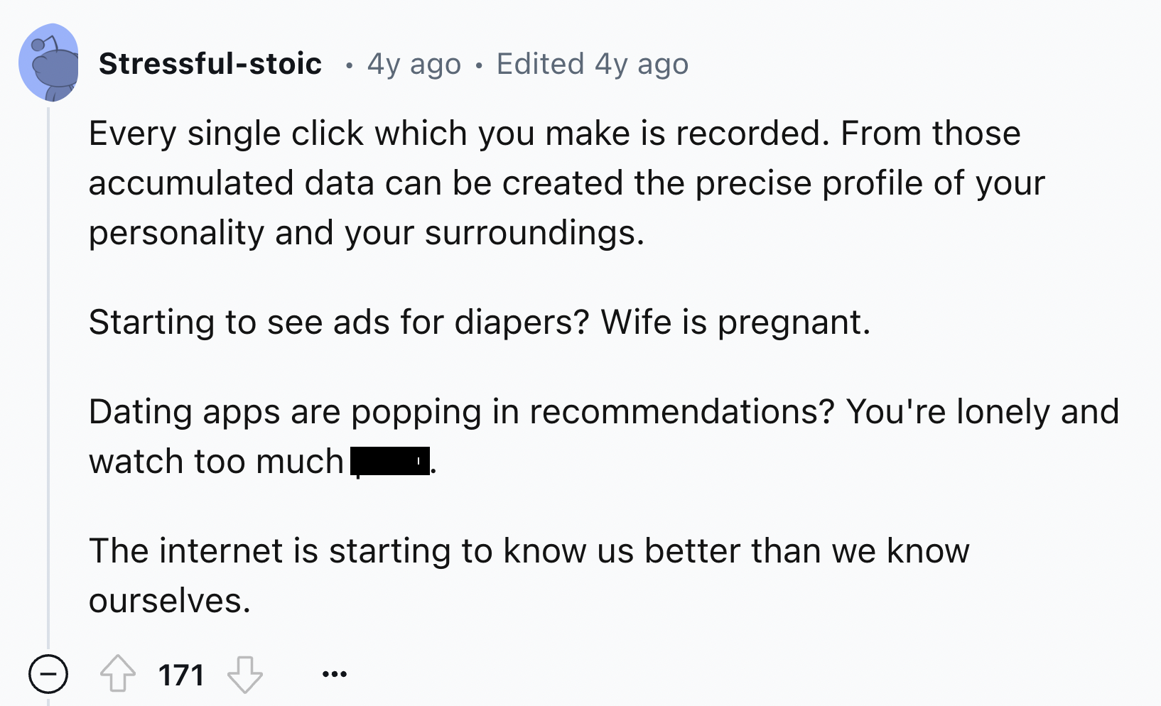 screenshot - Stressfulstoic 4y ago Edited 4y ago Every single click which you make is recorded. From those accumulated data can be created the precise profile of your personality and your surroundings. Starting to see ads for diapers? Wife is pregnant. Da
